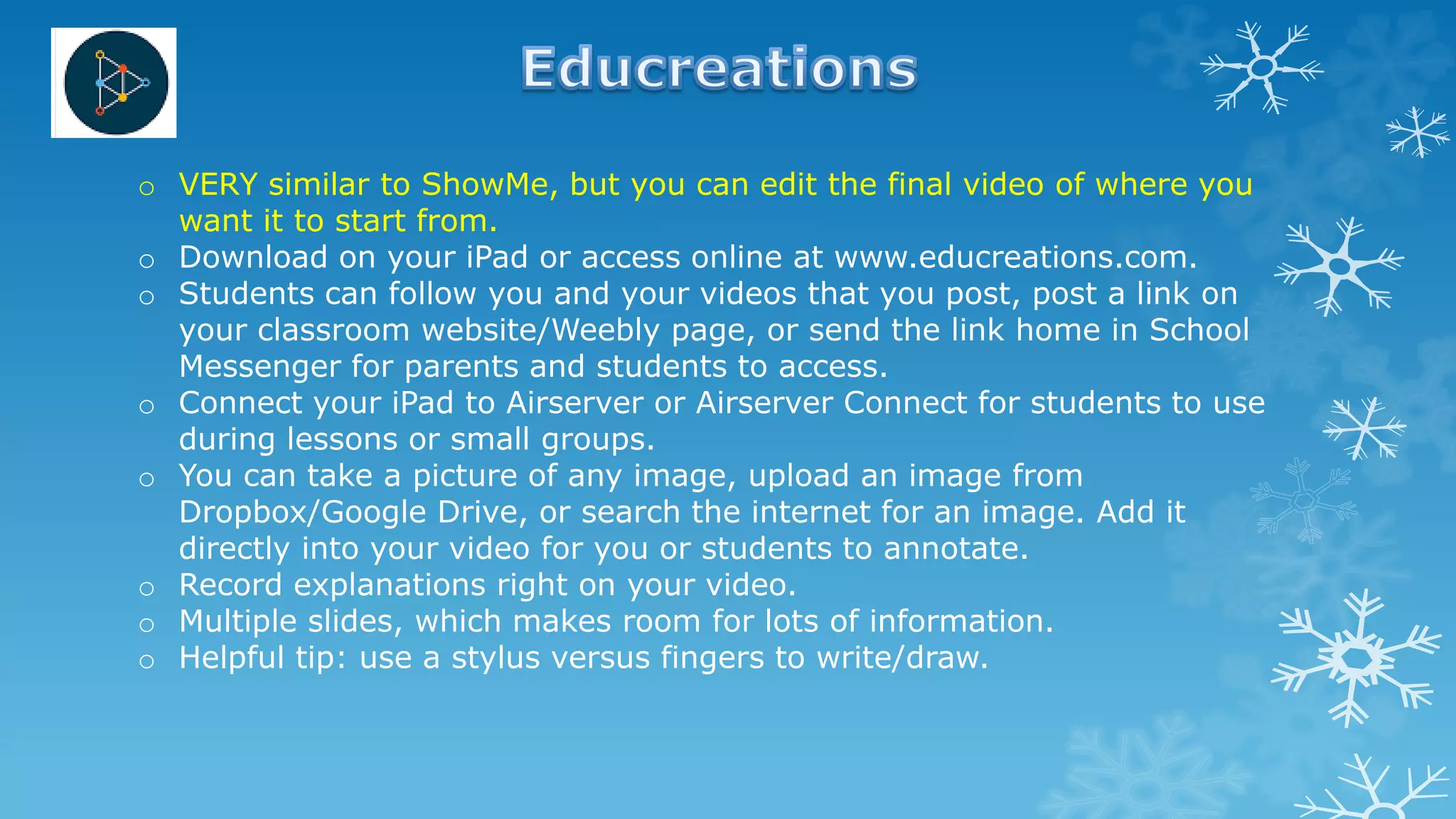o VERY similar to ShowMe, but you can edit the final video of where you
want it to start from.
o Download on your iPad or access online at www.educreations.com.
o Students can follow you and your videos that you post, post a link on
your classroom website/Weebly page, or send the link home in School
Messenger for parents and students to access.
o Connect your iPad to Airserver or Airserver Connect for students to use
during lessons or small groups.
o You can take a picture of any image, upload an image from
Dropbox/Google Drive, or search the internet for an image. Add it
directly into your video for you or students to annotate.
o Record explanations right on your video.
o Multiple slides, which makes room for lots of information.
o Helpful tip: use a stylus versus fingers to write/draw.
 