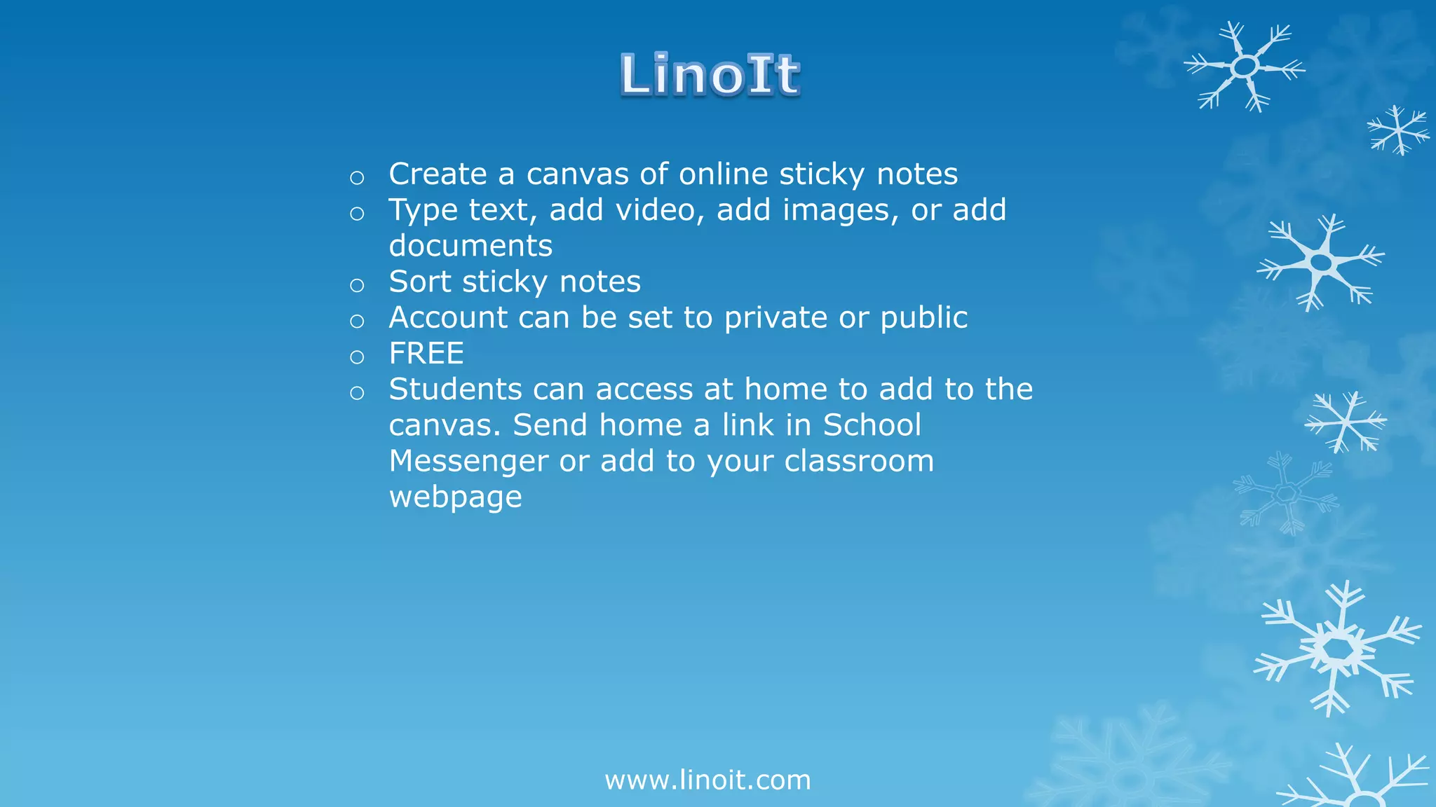 www.linoit.com
o Create a canvas of online sticky notes
o Type text, add video, add images, or add
documents
o Sort sticky notes
o Account can be set to private or public
o FREE
o Students can access at home to add to the
canvas. Send home a link in School
Messenger or add to your classroom
webpage
 