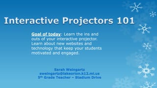 Goal of today: Learn the ins and
outs of your interactive projector.
Learn about new websites and
technology that keep your students
motivated and engaged.
Sarah Weingartz
sweingartz@lakeorion.k12.mi.us
5th Grade Teacher – Stadium Drive
 