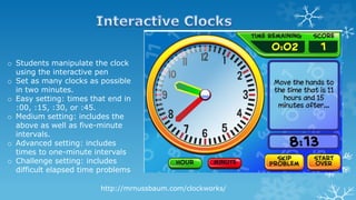 http://mrnussbaum.com/clockworks/
o Students manipulate the clock
using the interactive pen
o Set as many clocks as possible
in two minutes.
o Easy setting: times that end in
:00, :15, :30, or :45.
o Medium setting: includes the
above as well as five-minute
intervals.
o Advanced setting: includes
times to one-minute intervals
o Challenge setting: includes
difficult elapsed time problems
 