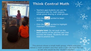 o Teachers and students can use the
interactive pen for math lessons,
whole group sharing or small groups.
o Click the symbol to begin
writing.
o Click the symbol to highlight
important information.
o Helpful hint: Do not push on the
black portion of the pen/the part that
touches the board. Students will also
need to practice this.
This picture shows a small math group, where everyone
solved a math problem and then drew a job role from the hat
to see who would be the “student teacher”.
 