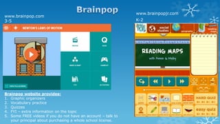 www.brainpopjr.com
K-2
www.brainpop.com
3-5
Brainpop website provides:
1. Graphic organizers
2. Vocabulary practice
3. Quizzes
4. FYI – extra information on the topic
5. Some FREE videos if you do not have an account – talk to
your principal about purchasing a whole school license.
 