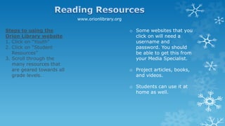 www.orionlibrary.org
Steps to using the
Orion Library website
1. Click on “Youth”
2. Click on “Student
Resources”
3. Scroll through the
many resources that
are geared towards all
grade levels.
o Some websites that you
click on will need a
username and
password. You should
be able to get this from
your Media Specialist.
o Project articles, books,
and videos.
o Students can use it at
home as well.
 