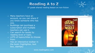 1st grade shared reading lesson on non-fiction
o Many teachers have an
account, so you can share if
you know someone who has
one.
o Buildings can purchase a
subscription and multiple
teachers can use it.
o Can search for books by
reading level or topic.
o LOTS of topics/titles to choose
from.
o Has an interactive toolbar in
the book (highlighter, text
box, stamps)
www.readingatoz.com
 