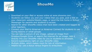 o Download on your iPad or access online at www.showme.com.
o Students can follow you and your videos that you post, post a link on
your classroom website/Weebly page, or send the link home in School
Messenger for parents and students to access.
o Search for other ShowMe videos that have been created and tagged by
other teachers.
o Connect your iPad to Airserver or Airserver Connect for students to use
during lessons or small groups.
o You can take a picture of any image, upload an image from
Dropbox/Google Drive, or search the internet for an image. Add it
directly into your ShowMe video for you or students to annotate.
o Record explanations right on your ShowMe video.
o Multiple slides, which makes room for lots of information.
o Helpful tip: use a stylus versus fingers to write/draw.
 