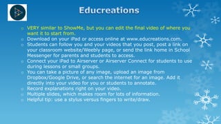 o VERY similar to ShowMe, but you can edit the final video of where you
want it to start from.
o Download on your iPad or access online at www.educreations.com.
o Students can follow you and your videos that you post, post a link on
your classroom website/Weebly page, or send the link home in School
Messenger for parents and students to access.
o Connect your iPad to Airserver or Airserver Connect for students to use
during lessons or small groups.
o You can take a picture of any image, upload an image from
Dropbox/Google Drive, or search the internet for an image. Add it
directly into your video for you or students to annotate.
o Record explanations right on your video.
o Multiple slides, which makes room for lots of information.
o Helpful tip: use a stylus versus fingers to write/draw.
 