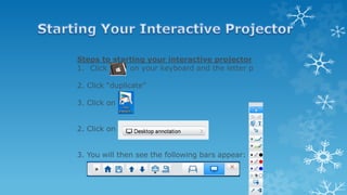 Steps to starting your interactive projector
1. Click on your keyboard and the letter p
2. Click “duplicate”
3. Click on
2. Click on
3. You will then see the following bars appear:
 