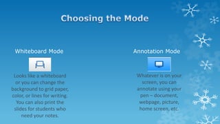 Whiteboard Mode Annotation Mode
Looks like a whiteboard
or you can change the
background to grid paper,
color, or lines for writing.
You can also print the
slides for students who
need your notes.
Whatever is on your
screen, you can
annotate using your
pen – document,
webpage, picture,
home screen, etc.
 