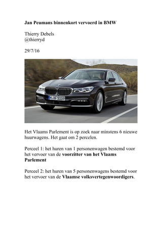 Jan Peumans binnenkort vervoerd in BMW
Thierry Debels
@thierryd
29/7/16
Het Vlaams Parlement is op zoek naar minstens 6 nieuwe
huurwagens. Het gaat om 2 percelen.
Perceel 1: het huren van 1 personenwagen bestemd voor
het vervoer van de voorzitter van het Vlaams
Parlement
Perceel 2: het huren van 5 personenwagens bestemd voor
het vervoer van de Vlaamse volksvertegenwoordigers.
 