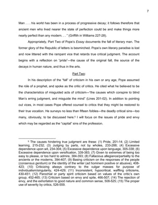 7


Man . . . his world has been in a process of progressive decay; it follows therefore that

ancient men who lived nearer the state of perfection could be and make things more

nearly perfect than any modern. . . ” (Griffith in Williams 227-28).

       Appropriately, Part Two of Pope’s Essay documents the fall of literary man. The

former glory of the Republic of letters is besmirched. Pope’s own literary paradise is lost

and now littered with the rampant vice that retards true critical judgment. The account

begins with a reflection on “pride”—the cause of the original fall, the source of the

decays in human nature, and thus in the arts.

                                         Part Two:

       In his description of the “fall” of criticism in his own or any age, Pope assumed

the role of a prophet, and spoke as the critic of critics. He cited what he believed to be

the characteristics of misguided acts of criticism—“the causes which conspire to blind

Man’s erring judgment, and misguide the mind” (Lines 201-02). In addition to pointing

out vices, in most cases Pope offered counsel to critics that they might be restored to

their true vocation. He surveys no less than fifteen foibles—the deadly critical sins—too

many, obviously, to be discussed here.5 I will focus on the issues of pride and envy

which may be regarded as the “capital” sins of the profession.




       5 The causes hindering true judgment are these: (1) Pride, 201-14; (2) Limited
learning, 215-232; (3) Judging by parts, not by wholes, 233-288; (4) Excessive
dependence upon wit, 234-304; (5) Excessive dependence upon language, 305-338; (6)
Excessive dependence upon versification, 339-383; (7) Given to extremes of being too
easy to please, or too hard to admire, 384-393; (8) Fallacious allegiance/partiality to the
ancients or the moderns, 394-407; (9) Basing criticism on the responses of the people
(consensus gentium) or the identity of the writer (ad hominem positive or abusive), 408-
423; (10) Criticizing always contrary to the vulgar masses for purpose of
individualism/singularity, 424-429; (11) Inconsistent, hypocritical, waffling criticisms,
430-451; (12) Parochial or party spirit criticism based on values of the critic’s own
group, 452-465; (13) Criticism based on envy and spite, 466-507; (14) The rejection of
envy, and the exhortation to good nature and common sense, 508-525; (15) The proper
use of severity by critics, 526-559.
 