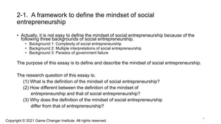 2-1. A framework to define the mindset of social
entrepreneurship
• Actually, it is not easy to define the mindset of social entrepreneurship because of the
following three backgrounds of social entrepreneurship.
• Background 1: Complexity of social entrepreneurship
• Background 2: Multiple interpretations of social entrepreneurship
• Background 3: Paradox of government failure
The purpose of this essay is to define and describe the mindset of social entrepreneurship.
The research question of this essay is;
(1) What is the definition of the mindset of social entrepreneurship?
(2) How different between the definition of the mindset of
entrepreneurship and that of social entrepreneurship?
(3) Why does the definition of the mindset of social entrepreneurship
differ from that of entrepreneurship?
Copyright © 2021 Game Changer Institute. All rights reserved.
4
 
