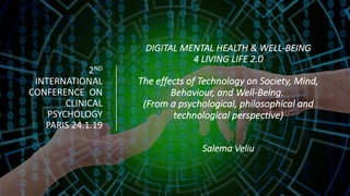 DIGITAL	MENTAL	HEALTH	&	WELL-BEING	
4	LIVING	LIFE	2.0	
The	effects	of	Technology	on	Society,	Mind,	
Behaviour,	and	Well-Being.
(From	a	psychological,	philosophical	and	
technological	perspective)
Salema	Veliu	
2ND
INTERNATIONAL	
CONFERENCE	 ON	
CLINICAL	
PSYCHOLOGY	
PARIS	24.1.19	
 