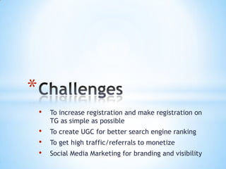 *
    •   To increase registration and make registration on
        TG as simple as possible
    •   To create UGC for better search engine ranking
    •   To get high traffic/referrals to monetize
    •   Social Media Marketing for branding and visibility
 