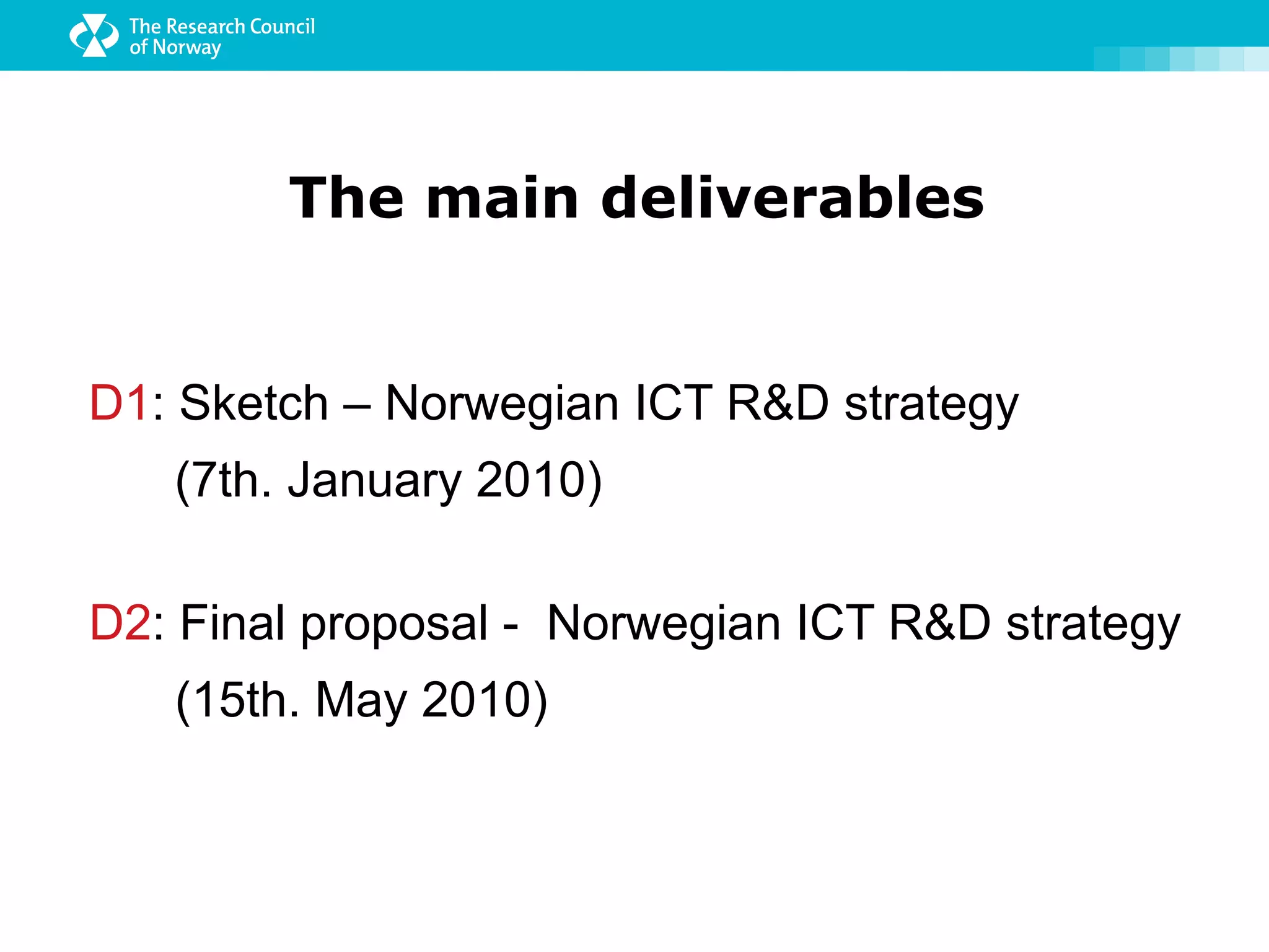 The main deliverables


D1: Sketch – Norwegian ICT R&D strategy
   (7th. January 2010)

D2: Final proposal - Norwegian ICT R&D strategy
   (15th. May 2010)
 