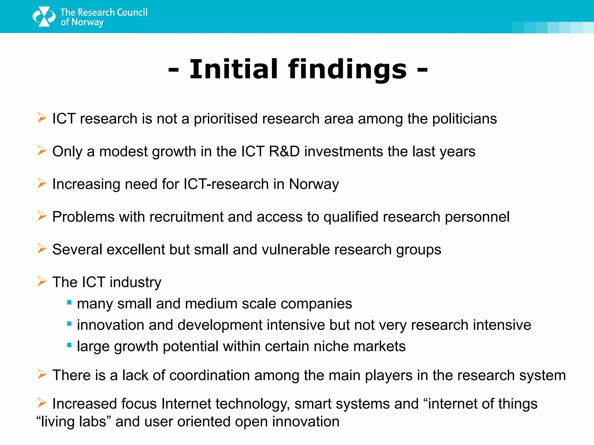 - Initial findings -
 ICT research is not a prioritised research area among the politicians

 Only a modest growth in the ICT R&D investments the last years

 Increasing need for ICT-research in Norway

 Problems with recruitment and access to qualified research personnel

 Several excellent but small and vulnerable research groups

 The ICT industry
     many small and medium scale companies
     innovation and development intensive but not very research intensive
     large growth potential within certain niche markets
 There is a lack of coordination among the main players in the research system
 Increased focus Internet technology, smart systems and “internet of things
“living labs” and user oriented open innovation
 