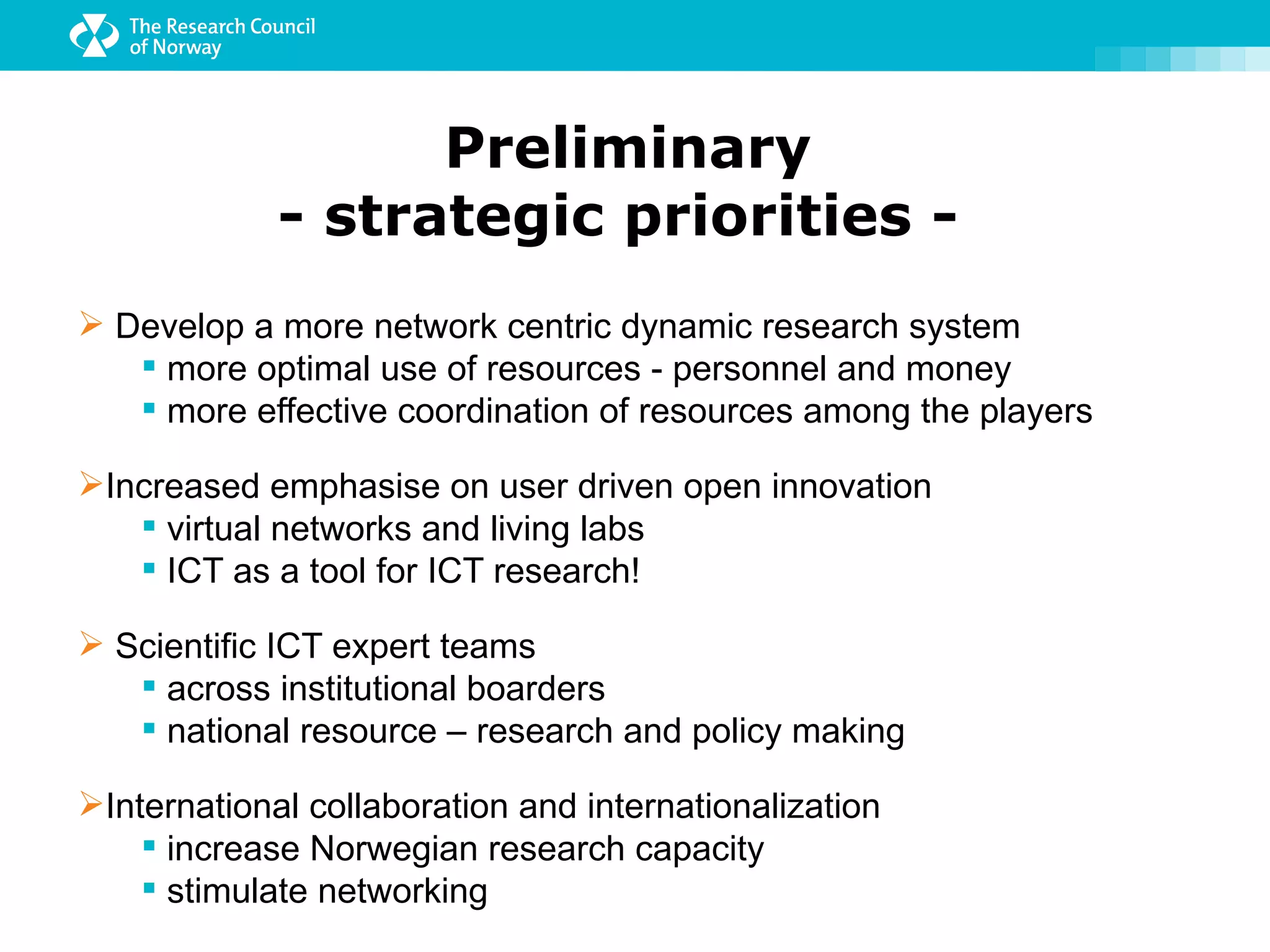 Preliminary
             - strategic priorities -
 Develop a more network centric dynamic research system
    more optimal use of resources - personnel and money
    more effective coordination of resources among the players

Increased emphasise on user driven open innovation
    virtual networks and living labs
    ICT as a tool for ICT research!

 Scientific ICT expert teams
    across institutional boarders
    national resource – research and policy making

International collaboration and internationalization
     increase Norwegian research capacity
     stimulate networking
 