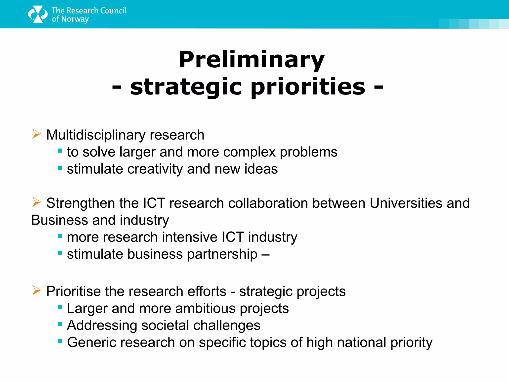 Preliminary
             - strategic priorities -
 Multidisciplinary research
    to solve larger and more complex problems
    stimulate creativity and new ideas

 Strengthen the ICT research collaboration between Universities and
Business and industry
    more research intensive ICT industry
    stimulate business partnership –

 Prioritise the research efforts - strategic projects
    Larger and more ambitious projects
    Addressing societal challenges
    Generic research on specific topics of high national priority
 