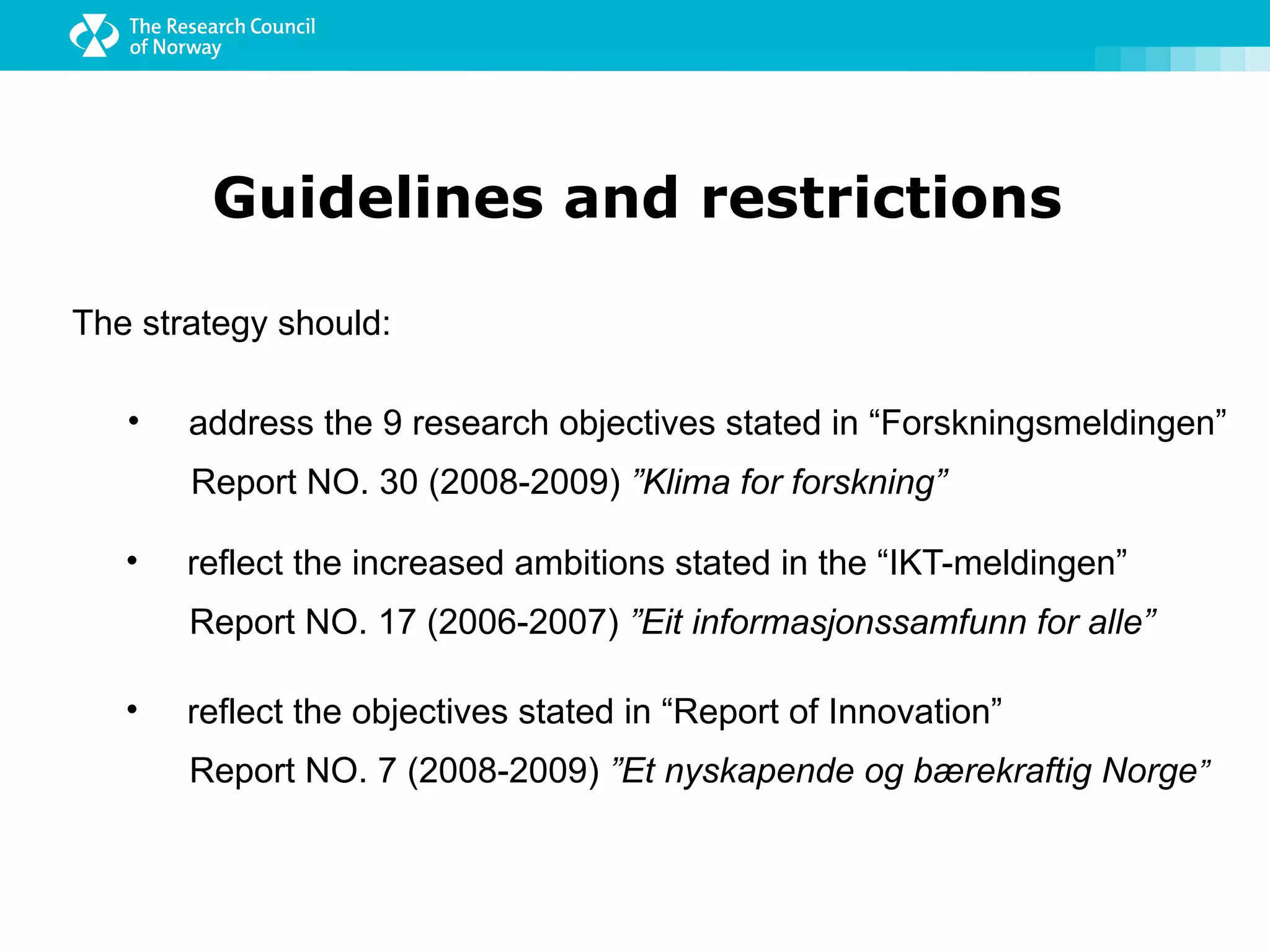Guidelines and restrictions

The strategy should:

   •   address the 9 research objectives stated in “Forskningsmeldingen”
       Report NO. 30 (2008-2009) ”Klima for forskning”

   •   reflect the increased ambitions stated in the “IKT-meldingen”
       Report NO. 17 (2006-2007) ”Eit informasjonssamfunn for alle”

   •   reflect the objectives stated in “Report of Innovation”
       Report NO. 7 (2008-2009) ”Et nyskapende og bærekraftig Norge”
 