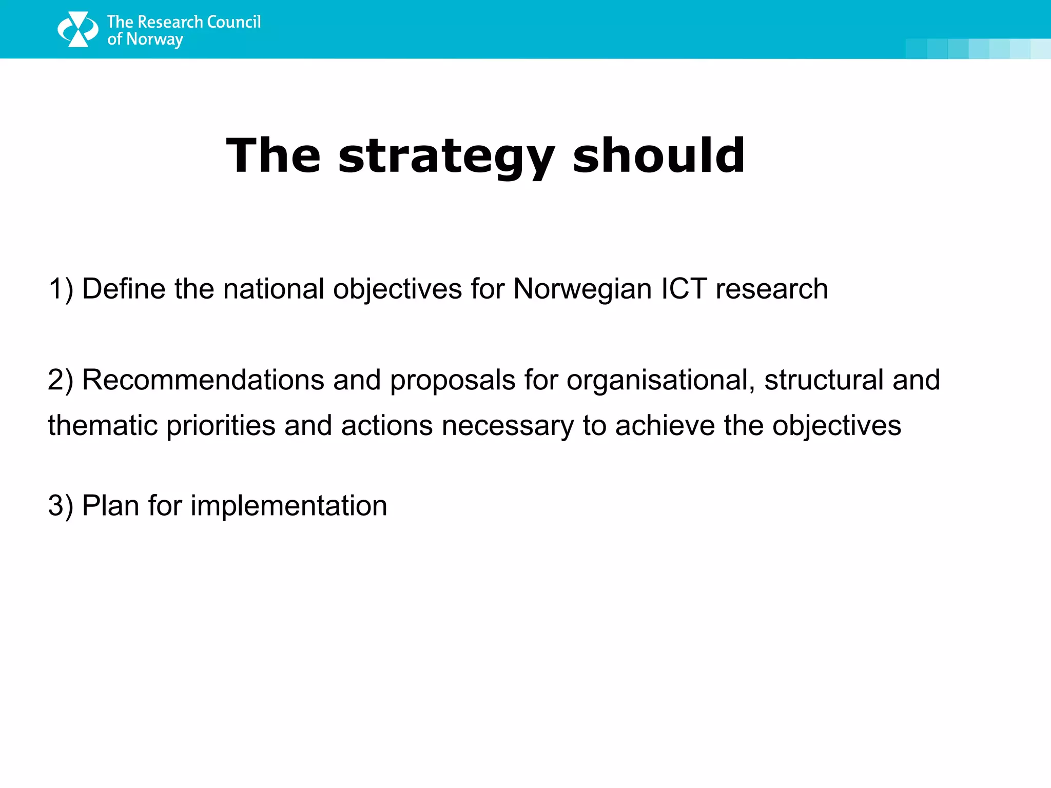 The strategy should

1) Define the national objectives for Norwegian ICT research


2) Recommendations and proposals for organisational, structural and
thematic priorities and actions necessary to achieve the objectives

3) Plan for implementation
 
