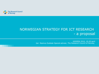 NORWEGIAN STRATEGY FOR ICT RESEARCH
                          - a proposal

                                                 GOOPEN 2010, 19-20 april
        Jan Rasmus Sulebak Special adviser, The Research Council of Norway
                                                                         ,
 