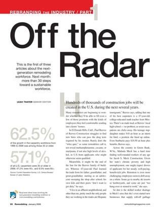 RebRanding                              the          industRy / PaRt
                                                                                  1
Off the
   Radar
      This is the first of three
      articles about the next-
       generation remodeling
      workforce. Next month:
           more than 30 steps
         toward a sustainable




   H
                    workforce.


        leah thayeR senioR editoR                         Hundreds of thousands of construction jobs will be
                                                          created in the U.S. during the next several years.
                                                          Many remodelers are beginning to won-          immigrants,” Reeves says, adding that one
                                                          der whether they’ll be able to fill even a     of his best carpenters is a 47-year-old,
                                                          few of those positions with the kinds of       college-educated math teacher from Mex-
                                                          employees they feel comfortable sending        ico. There’s no trade track at Reeves’ local




62.5%
                                                          into clients’ homes.                           high school — no problem, as sexier occu-
                                                              In El Dorado Hills, Calif., Paul Reeves    pations are clicks away. His teenage step-
                                                          of Reeves Construction struggles to find       daughter makes $10 an hour as an intern
                                                          new hires who can pass the drug tests          for Intel, a position she lined up online.
                                                          required by his insurer. Rarely does the       Even Starbucks pays $10.50 an hour plus
of the growth in the carpentry workforce from
                                                          “whiz quiz,” as some remodelers call it,       benefits, Reeves says.
1996 to 2006 was among those 35 or older.
                                                          not reveal methamphetamine, cocaine, or            Across the country in Green Bank,




57.1%
                                                          marijuana, if not also high levels of alco-    W.Va., Malinda Meck has a hard time
                                                          hol, in U.S.-born applicants who might         finding well-rounded workers of any age
                                                          otherwise seem qualified.                      for Jacob S. Meck Construction. Given
                                                              Meanwhile, it might be the end of          her state’s chronic poverty and high
of all U.S. carpenters were 35 or older in                the line for the Reeves family of build-       unemployment, one might expect droves
2006. 47.2% were 45+, and 9.5% were 65+.                  ers. Whereas 43-year-old Paul learned          of applicants for her steady, well-paying,
Source: Current Population Survey; U.S. Census Bureau/    the trade from his father, grandfather, and    benefit-rich jobs. Retention is even more
Bureau of Labor Statistics
                                                          great-grandfather, starting as an adoles-      challenging; employees seem to drift away
                                                          cent sweeping the shop after school, his       on a whim. Some go to nearby ski resorts
                                                          own kids and their peers “don’t want to        or lumberyards, and some are just “too
                                                          get dirty,” he says.                           hung-over or stoned to work,” she says.
                                                              “I live in an affluent neighborhood, and       So dire is the skilled worker shortage
           Read more about issues involving the
           next-generation remodeling workforce at
                                                          other than me, pretty much the only people     in Meck’s area that she’s even started new
           www.remodeling.com/webextras.                  they see working in the trades are Hispanic    businesses that supply roll-off garbage

60 Remodeling January 2008                                                                                               remodelingmagazine.com
 