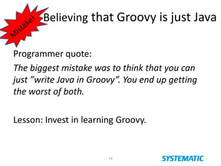 Believing that Groovy is just Java
Programmer quote:
The biggest mistake was to think that you can
just ”write Java in Groovy”. You end up getting
the worst of both.
Lesson: Invest in learning Groovy.
14
 