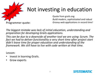 Not investing in education
15
Programmer quote:
The biggest mistake was lack of initial education, understanding and
preparation for developing Grails applications.
This can be due to a downside of another tool we are using: Scrum. The
fact we had to deliver functionality a very short time after project start
didn't leave time for proper education and understanding of the
framework. We still have to live with code written at that time.
Lesson:
• Invest in learning Grails.
• Grow experts
Quote from grails.org:
Build modern, sophisticated and robust
Groovy web applications in record time!
 