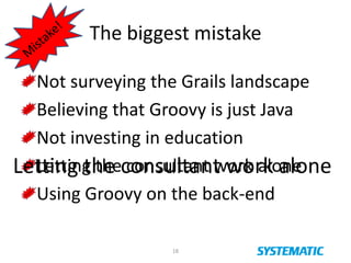 The biggest mistake
18
Not surveying the Grails landscape
Believing that Groovy is just Java
Not investing in education
Letting the consultant work alone
Using Groovy on the back-end
Letting the consultant work alone
 