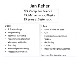 Jan Reher
Does:
• Software design
• Programming
• Technical leadership
• Requirements elicitation
• Workshop facilitation
• Teaching
• Knowledge networking
• Process improvement
Likes:
• Most of what he does
• C++
• Functional programming
• Tolkien
• Gardening
• Karate
• Desk-top role playing games
jan.reher@systematic.com
MS, Computer Science
BS, Mathematics, Physics
15 years at Systematic
4
 