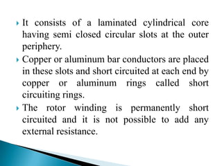  It consists of a laminated cylindrical core
having semi closed circular slots at the outer
periphery.
 Copper or aluminum bar conductors are placed
in these slots and short circuited at each end by
copper or aluminum rings called short
circuiting rings.
 The rotor winding is permanently short
circuited and it is not possible to add any
external resistance.
 