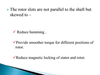  The rotor slots are not parallel to the shaft but
skewed to –
 Reduce humming .
Provide smoother torque for different positions of
rotor.
Reduce magnetic locking of stator and rotor.
 