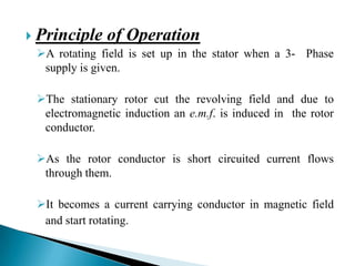  Principle of Operation
A rotating field is set up in the stator when a 3- Phase
supply is given.
The stationary rotor cut the revolving field and due to
electromagnetic induction an e.m.f. is induced in the rotor
conductor.
As the rotor conductor is short circuited current flows
through them.
It becomes a current carrying conductor in magnetic field
and start rotating.
 
