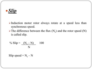 Slip
Induction motor rotor always rotate at a speed less than
synchronous speed.
The difference between the flux (Ns) and the rotor speed (N)
is called slip.
% Slip = (Ns – N) 100
N
Slip speed = Ns – N
 
