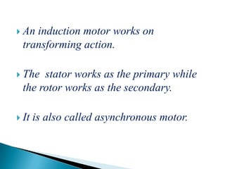  An induction motor works on
transforming action.
 The stator works as the primary while
the rotor works as the secondary.
 It is also called asynchronous motor.
 