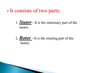  It consists of two parts:
1. Stator - It is the stationary part of the
motor.
2. Rotor - It is the rotating part of the
motor.
 