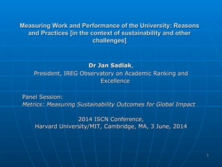 11
Measuring Work and Performance of the University: ReasonsMeasuring Work and Performance of the University: Reasons
and Practices [in the context of sustainability and otherand Practices [in the context of sustainability and other
challenges]challenges]
Dr Jan SadlakDr Jan Sadlak,,
President, IREG Observatory on Academic Ranking andPresident, IREG Observatory on Academic Ranking and
ExcellenceExcellence
Panel Session:Panel Session:
Metrics: Measuring Sustainability Outcomes for Global ImpactMetrics: Measuring Sustainability Outcomes for Global Impact
2014 ISCN Conference,2014 ISCN Conference,
Harvard University/MIT, Cambridge, MA, 3 June, 2014Harvard University/MIT, Cambridge, MA, 3 June, 2014
 