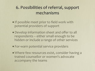 6. Possibilities of referral, support 
              mechanisms

•If possible meet prior to ﬁeld work with 
 potential providers of support
•Develop information sheet and oﬀer to all 
 respondents – either small enough to be 
 hidden or include a range of other services
•For‐warn potential service providers
•Where few resources exist, consider having a 
 trained counsellor or women's advocate 
 accompany the teams
 