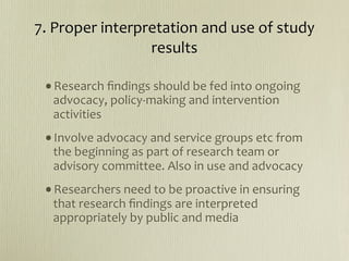 7. Proper interpretation and use of study 
                 results

 •Research ﬁndings should be fed into ongoing 
  advocacy, policy‐making and intervention 
  activities
 •Involve advocacy and service groups etc from 
  the beginning as part of research team or 
  advisory committee. Also in use and advocacy
 •Researchers need to be proactive in ensuring 
  that research ﬁndings are interpreted 
  appropriately by public and media
 