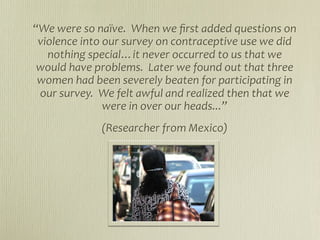 “We were so naïve.  When we ﬁrst added questions on 
 violence into our survey on contraceptive use we did 
   nothing special…it never occurred to us that we 
 would have problems.  Later we found out that three 
 women had been severely beaten for participating in 
 our survey.  We felt awful and realized then that we 
               were in over our heads...”
             (Researcher from Mexico)
 