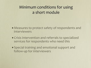  Minimum conditions for using
            a short module


•Measures to protect safety of respondents and 
 interviewers
•Crisis intervention and referrals to specialized 
 services for respondents who need this 
•Special training and emotional support and 
 follow‐up for interviewers
 