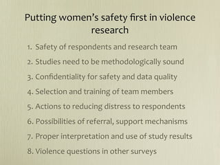 Putting women’s safety ﬁrst in violence 
             research
1.  Safety of respondents and research team
2. Studies need to be methodologically sound
3. Conﬁdentiality for safety and data quality
4. Selection and training of team members
5. Actions to reducing distress to respondents
6. Possibilities of referral, support mechanisms
7. Proper interpretation and use of study results
8. Violence questions in other surveys
 