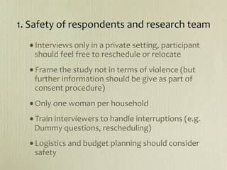 1. Safety of respondents and research team
  •Interviews only in a private setting, participant 
   should feel free to reschedule or relocate 
  •Frame the study not in terms of violence (but 
   further information should be give as part of 
   consent procedure)
  •Only one woman per household
  •Train interviewers to handle interruptions (e.g. 
   Dummy questions, rescheduling)
  •Logistics and budget planning should consider 
   safety
 