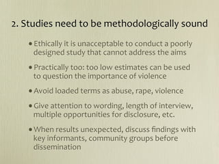 2. Studies need to be methodologically sound
   •Ethically it is unacceptable to conduct a poorly 
    designed study that cannot address the aims
   •Practically too: too low estimates can be used 
    to question the importance of violence 
   •Avoid loaded terms as abuse, rape, violence
   •Give attention to wording, length of interview, 
    multiple opportunities for disclosure, etc.
   •When results unexpected, discuss ﬁndings with 
    key informants, community groups before 
    dissemination
 