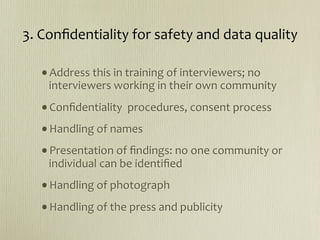 3. Conﬁdentiality for safety and data quality

  •Address this in training of interviewers; no 
    interviewers working in their own community
  •Conﬁdentiality  procedures, consent process
  •Handling of names
  •Presentation of ﬁndings: no one community or 
    individual can be identiﬁed
  •Handling of photograph
  •Handling of the press and publicity
 