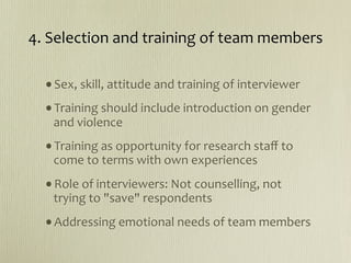 4. Selection and training of team members

  •Sex, skill, attitude and training of interviewer
  •Training should include introduction on gender 
   and violence 
  •Training as opportunity for research staﬀ to 
   come to terms with own experiences
  •Role of interviewers: Not counselling, not 
   trying to "save" respondents
  •Addressing emotional needs of team members
 