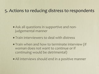 5. Actions to reducing distress to respondents


   •Ask all questions in supportive and non‐
     judgemental manner
   •Train interviewers to deal with distress
   •Train when and how to terminate interview (if 
     woman does not want to continue or if 
     continuing would be detrimental)
   •All interviews should end in a positive manner
 