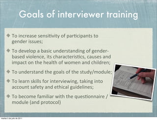Goals of interviewer training

            To	
  increase	
  sensi+vity	
  of	
  par+cipants	
  to	
  
            gender	
  issues;
            To	
  develop	
  a	
  basic	
  understanding	
  of	
  gender-­‐
            based	
  violence,	
  its	
  characteris+cs,	
  causes	
  and	
  
            impact	
  on	
  the	
  health	
  of	
  women	
  and	
  children;
            To	
  understand	
  the	
  goals	
  of	
  the	
  study/module;
            To	
  learn	
  skills	
  for	
  interviewing,	
  taking	
  into	
  
            account	
  safety	
  and	
  ethical	
  guidelines;
            To	
  become	
  familiar	
  with	
  the	
  ques+onnaire	
  /	
  
            module	
  (and	
  protocol)	
  

martes 5 de julio de 2011
 