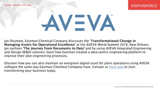 Copyright © 2016 AVEVA Solutions Limited and its subsidiaries. All rights reserved.
Jan Shumate, Eastman Chemical Company discusses the ‘Transformational Change in
Managing Assets for Operational Excellence’ at the AVEVA World Summit 2016, New Orleans.
Jan outlines ‘The Journey from Documents to Data’ and by using AVEVA Integrated Engineering
and Design (IE&D) solution, learn how Eastman created a data-centric engineering platform to
improve their plan engineering processes.
Discover how you can also maintain an evergreen digital asset for plant operations using AVEVA
software the same way Eastman Chemical Company have. Contact us here now to start
transforming your business today.
 