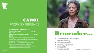 Remember…
• Tailor experience to the job
you are seeking
• Use action verbs
• Quantify experience
• Be specific
• Include results
CAROL
WORK EXPERIENCE
Undead Café ; Alexandria, VA
Kitchen Manager 2012 –
Present
Assistant Kitchen Manager 2010-
2012
•Managed 50 kitchen employees to ensure
proper care and maintenance was taken when
preparing and serving meals.
•Oversaw a $100 kitchen budget to verify
accurate recording of daily spending.
•Created procedures to onboard and train new
staff for smooth transition process.
SLIDE /
12
LEADMN | RESUME WRITING
 
