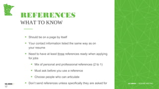 REFERENCES
WHAT TO KNOW
• Should be on a page by itself
• Your contact information listed the same way as on
your resume
• Need to have at least three references ready when applying
for jobs
• Mix of personal and professional references (2 to 1)
• Must ask before you use a reference
• Choose people who can articulate
• Don’t send references unless specifically they are asked for www.yourwebsite.comSLIDE /
17
LEADMN | RESUME WRITING
 